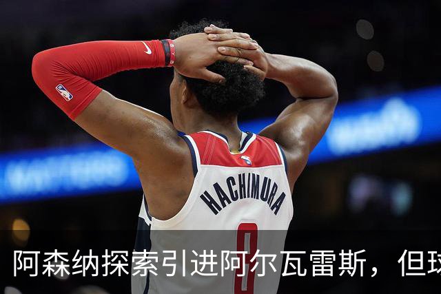 阿森纳探索引进阿尔瓦雷斯，但球员意愿成疑